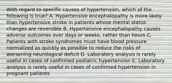 With regard to specific causes of hypertension, which of the following is true? A. Hypertensive encephalopathy is more likely than hypertensive stroke in patients whose mental status changes are reversible B. Hypertensive encephalopathy causes adverse outcomes over days or weeks, rather than hours C. Patients with stroke syndromes must have blood pressure normalized as quickly as possible to reduce the risks of worsening neurological deficit D. Laboratory analysis is rarely useful in cases of confirmed pediatric hypertension E. Laboratory analysis is rarely useful in cases of confirmed hypertension in pregnant patients