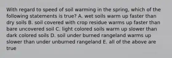 With regard to speed of soil warming in the spring, which of the following statements is true? A. wet soils warm up faster than dry soils B. soil covered with crop residue warms up faster than bare uncovered soil C. light colored soils warm up slower than dark colored soils D. soil under burned rangeland warms up slower than under unburned rangeland E. all of the above are true