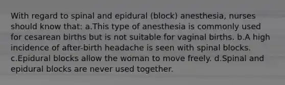 With regard to spinal and epidural (block) anesthesia, nurses should know that: a.This type of anesthesia is commonly used for cesarean births but is not suitable for vaginal births. b.A high incidence of after-birth headache is seen with spinal blocks. c.Epidural blocks allow the woman to move freely. d.Spinal and epidural blocks are never used together.