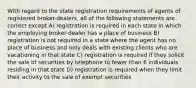 With regard to the state registration requirements of agents of registered broker-dealers, all of the following statements are correct except A) registration is required in each state in which the employing broker-dealer has a place of business B) registration is not required in a state where the agent has no place of business and only deals with existing clients who are vacationing in that state C) registration is required if they solicit the sale of securities by telephone to fewer than 6 individuals residing in that state D) registration is required when they limit their activity to the sale of exempt securities