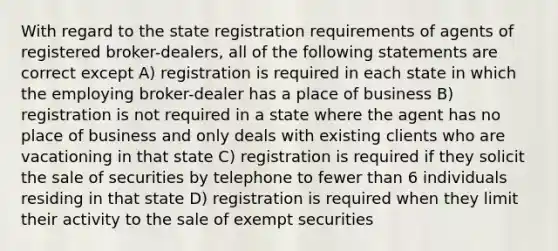 With regard to the state registration requirements of agents of registered broker-dealers, all of the following statements are correct except A) registration is required in each state in which the employing broker-dealer has a place of business B) registration is not required in a state where the agent has no place of business and only deals with existing clients who are vacationing in that state C) registration is required if they solicit the sale of securities by telephone to fewer than 6 individuals residing in that state D) registration is required when they limit their activity to the sale of exempt securities