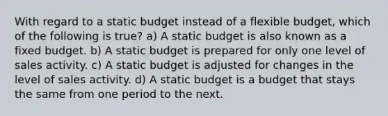 With regard to a static budget instead of a flexible budget, which of the following is true? a) A static budget is also known as a fixed budget. b) A static budget is prepared for only one level of sales activity. c) A static budget is adjusted for changes in the level of sales activity. d) A static budget is a budget that stays the same from one period to the next.