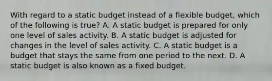 With regard to a static budget instead of a flexible​ budget, which of the following is true​? A. A static budget is prepared for only one level of sales activity. B. A static budget is adjusted for changes in the level of sales activity. C. A static budget is a budget that stays the same from one period to the next. D. A static budget is also known as a fixed budget.