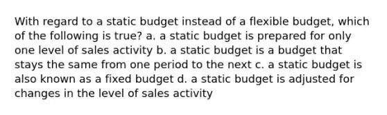 With regard to a static budget instead of a flexible budget, which of the following is true? a. a static budget is prepared for only one level of sales activity b. a static budget is a budget that stays the same from one period to the next c. a static budget is also known as a fixed budget d. a static budget is adjusted for changes in the level of sales activity