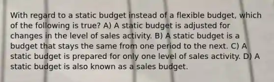 With regard to a static budget instead of a flexible budget, which of the following is true? A) A static budget is adjusted for changes in the level of sales activity. B) A static budget is a budget that stays the same from one period to the next. C) A static budget is prepared for only one level of sales activity. D) A static budget is also known as a sales budget.