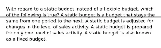 With regard to a static budget instead of a flexible budget, which of the following is true? A static budget is a budget that stays the same from one period to the next. A static budget is adjusted for changes in the level of sales activity. A static budget is prepared for only one level of sales activity. A static budget is also known as a fixed budget.