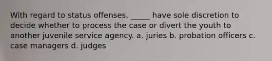 With regard to status offenses, _____ have sole discretion to decide whether to process the case or divert the youth to another juvenile service agency. a. juries b. probation officers c. case managers d. judges