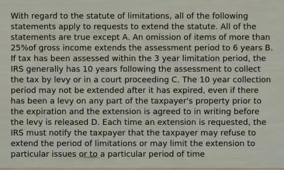 With regard to the statute of limitations, all of the following statements apply to requests to extend the statute. All of the statements are true except A. An omission of items of <a href='https://www.questionai.com/knowledge/keWHlEPx42-more-than' class='anchor-knowledge'>more than</a> 25%of gross income extends the assessment period to 6 years B. If tax has been assessed within the 3 year limitation period, the IRS generally has 10 years following the assessment to collect the tax by levy or in a court proceeding C. The 10 year collection period may not be extended after it has expired, even if there has been a levy on any part of the taxpayer's property prior to the expiration and the extension is agreed to in writing before the levy is released D. Each time an extension is requested, the IRS must notify the taxpayer that the taxpayer may refuse to extend the period of limitations or may limit the extension to particular issues or to a particular period of time