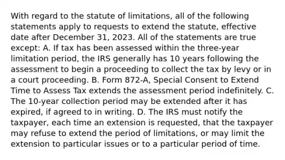 With regard to the statute of limitations, all of the following statements apply to requests to extend the statute, effective date after December 31, 2023. All of the statements are true except: A. If tax has been assessed within the three-year limitation period, the IRS generally has 10 years following the assessment to begin a proceeding to collect the tax by levy or in a court proceeding. B. Form 872-A, Special Consent to Extend Time to Assess Tax extends the assessment period indefinitely. C. The 10-year collection period may be extended after it has expired, if agreed to in writing. D. The IRS must notify the taxpayer, each time an extension is requested, that the taxpayer may refuse to extend the period of limitations, or may limit the extension to particular issues or to a particular period of time.