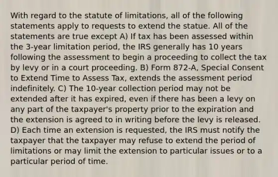 With regard to the statute of limitations, all of the following statements apply to requests to extend the statue. All of the statements are true except A) If tax has been assessed within the 3-year limitation period, the IRS generally has 10 years following the assessment to begin a proceeding to collect the tax by levy or in a court proceeding. B) Form 872-A, Special Consent to Extend Time to Assess Tax, extends the assessment period indefinitely. C) The 10-year collection period may not be extended after it has expired, even if there has been a levy on any part of the taxpayer's property prior to the expiration and the extension is agreed to in writing before the levy is released. D) Each time an extension is requested, the IRS must notify the taxpayer that the taxpayer may refuse to extend the period of limitations or may limit the extension to particular issues or to a particular period of time.