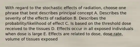 With regard to the stochastic effects of radiation, choose one phrase that best describes principal concept A. Describes the severity of the effects of radiation B. Describes the probability/likelihood of effect C. Is based on the threshold dose received to the tissues D. Effects occur in all exposed individuals when dose is large E. Effects are related to dose, dose rate, volume of tissues exposed