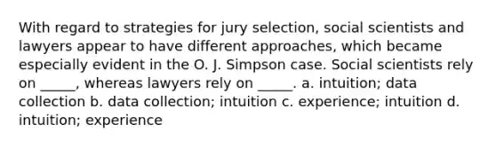 With regard to strategies for jury selection, social scientists and lawyers appear to have different approaches, which became especially evident in the O. J. Simpson case. Social scientists rely on _____, whereas lawyers rely on _____. a. intuition; data collection b. data collection; intuition c. experience; intuition d. intuition; experience