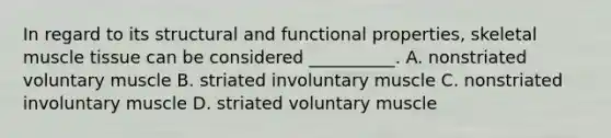 In regard to its structural and functional properties, skeletal <a href='https://www.questionai.com/knowledge/kMDq0yZc0j-muscle-tissue' class='anchor-knowledge'>muscle tissue</a> can be considered __________. A. nonstriated voluntary muscle B. striated involuntary muscle C. nonstriated involuntary muscle D. striated voluntary muscle