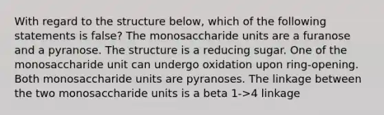 With regard to the structure below, which of the following statements is false? The monosaccharide units are a furanose and a pyranose. The structure is a reducing sugar. One of the monosaccharide unit can undergo oxidation upon ring-opening. Both monosaccharide units are pyranoses. The linkage between the two monosaccharide units is a beta 1->4 linkage