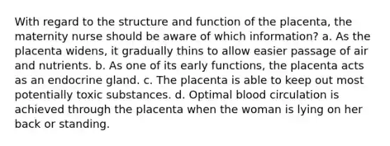 With regard to the structure and function of the placenta, the maternity nurse should be aware of which information? a. As the placenta widens, it gradually thins to allow easier passage of air and nutrients. b. As one of its early functions, the placenta acts as an endocrine gland. c. The placenta is able to keep out most potentially toxic substances. d. Optimal blood circulation is achieved through the placenta when the woman is lying on her back or standing.