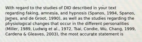 With regard to the studies of DID described in your text regarding faking, amnesia, and hypnosis (Spanos, 1994, Spanos, James, and de Groot, 1990), as well as the studies regarding the physiological changes that occur in the different personalities (Miller, 1989, Ludwig et al., 1972, Tsai, Condie, Wu, Chang, 1999, Cardena & Gleaves, 2003), the most accurate statement is