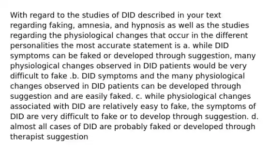 With regard to the studies of DID described in your text regarding faking, amnesia, and hypnosis as well as the studies regarding the physiological changes that occur in the different personalities the most accurate statement is a. while DID symptoms can be faked or developed through suggestion, many physiological changes observed in DID patients would be very difficult to fake .b. DID symptoms and the many physiological changes observed in DID patients can be developed through suggestion and are easily faked. c. while physiological changes associated with DID are relatively easy to fake, the symptoms of DID are very difficult to fake or to develop through suggestion. d. almost all cases of DID are probably faked or developed through therapist suggestion