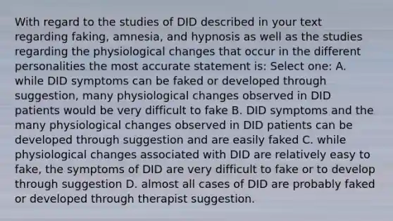 With regard to the studies of DID described in your text regarding faking, amnesia, and hypnosis as well as the studies regarding the physiological changes that occur in the different personalities the most accurate statement is: Select one: A. while DID symptoms can be faked or developed through suggestion, many physiological changes observed in DID patients would be very difficult to fake B. DID symptoms and the many physiological changes observed in DID patients can be developed through suggestion and are easily faked C. while physiological changes associated with DID are relatively easy to fake, the symptoms of DID are very difficult to fake or to develop through suggestion D. almost all cases of DID are probably faked or developed through therapist suggestion.