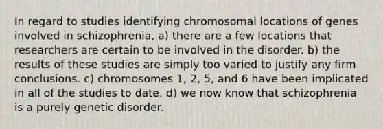 In regard to studies identifying chromosomal locations of genes involved in schizophrenia, a) there are a few locations that researchers are certain to be involved in the disorder. b) the results of these studies are simply too varied to justify any firm conclusions. c) chromosomes 1, 2, 5, and 6 have been implicated in all of the studies to date. d) we now know that schizophrenia is a purely genetic disorder.