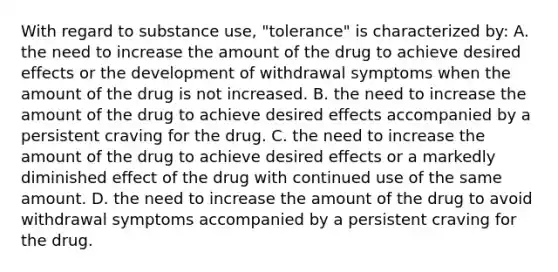 With regard to substance use, "tolerance" is characterized by: A. the need to increase the amount of the drug to achieve desired effects or the development of withdrawal symptoms when the amount of the drug is not increased. B. the need to increase the amount of the drug to achieve desired effects accompanied by a persistent craving for the drug. C. the need to increase the amount of the drug to achieve desired effects or a markedly diminished effect of the drug with continued use of the same amount. D. the need to increase the amount of the drug to avoid withdrawal symptoms accompanied by a persistent craving for the drug.