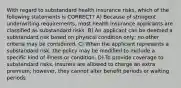 With regard to substandard health insurance risks, which of the following statements is CORRECT? A) Because of stringent underwriting requirements, most health insurance applicants are classified as substandard risks. B) An applicant can be deemed a substandard risk based on physical condition only; no other criteria may be considered. C) When the applicant represents a substandard risk, the policy may be modified to exclude a specific kind of illness or condition. D) To provide coverage to substandard risks, insurers are allowed to charge an extra premium; however, they cannot alter benefit periods or waiting periods.