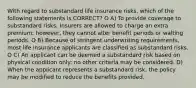 With regard to substandard life insurance risks, which of the following statements is CORRECT? O A) To provide coverage to substandard risks, Insurers are allowed to charge an extra premium; however, they cannot alter benefit periods or walting periods. O B) Because of stringent underwriting requirements, most life insurance applicants are classified as substandard risks. O C) An applicant can be deemed a substandard risk based on physical condition only: no other criteria may be considered. D) When the applicant represents a substandard risk, the policy may be modified to reduce the benefits provided.