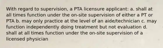 With regard to supervision, a PTA licensure applicant: a. shall at all times function under the on-site supervision of either a PT or PTA b. may only practice at the level of an aide/technician c. may function independently doing treatment but not evaluation d. shall at all times function under the on-site supervision of a licensed physician