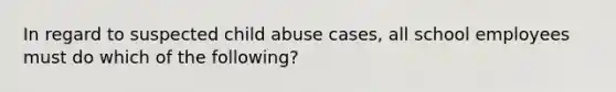 In regard to suspected child abuse cases, all school employees must do which of the following?