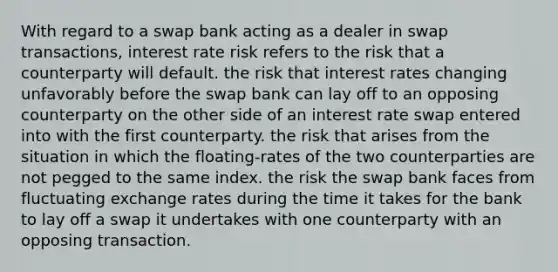 With regard to a swap bank acting as a dealer in swap transactions, interest rate risk refers to the risk that a counterparty will default. the risk that interest rates changing unfavorably before the swap bank can lay off to an opposing counterparty on the other side of an interest rate swap entered into with the first counterparty. the risk that arises from the situation in which the floating-rates of the two counterparties are not pegged to the same index. the risk the swap bank faces from fluctuating exchange rates during the time it takes for the bank to lay off a swap it undertakes with one counterparty with an opposing transaction.