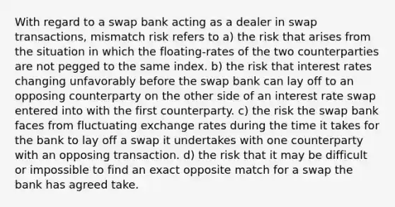 With regard to a swap bank acting as a dealer in swap transactions, mismatch risk refers to a) the risk that arises from the situation in which the floating-rates of the two counterparties are not pegged to the same index. b) the risk that interest rates changing unfavorably before the swap bank can lay off to an opposing counterparty on the other side of an interest rate swap entered into with the first counterparty. c) the risk the swap bank faces from fluctuating exchange rates during the time it takes for the bank to lay off a swap it undertakes with one counterparty with an opposing transaction. d) the risk that it may be difficult or impossible to find an exact opposite match for a swap the bank has agreed take.