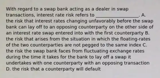 With regard to a swap bank acting as a dealer in swap transactions, interest rate risk refers to ___________________. A. the risk that interest rates changing unfavorably before the swap bank can lay off to an opposing counterparty on the other side of an interest rate swap entered into with the first counterparty B. the risk that arises from the situation in which the floating-rates of the two counterparties are not pegged to the same index C. the risk the swap bank faces from fluctuating exchange rates during the time it takes for the bank to lay off a swap it undertakes with one counterparty with an opposing transaction D. the risk that a counterparty will default