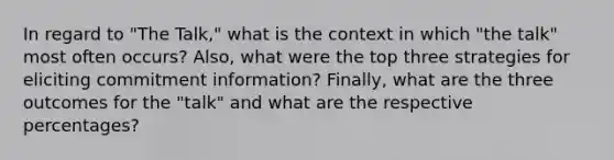 In regard to "The Talk," what is the context in which "the talk" most often occurs? Also, what were the top three strategies for eliciting commitment information? Finally, what are the three outcomes for the "talk" and what are the respective percentages?