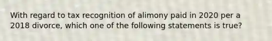 With regard to tax recognition of alimony paid in 2020 per a 2018 divorce, which one of the following statements is true?