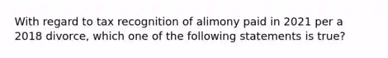 With regard to tax recognition of alimony paid in 2021 per a 2018 divorce, which one of the following statements is true?