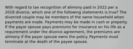 With regard to tax recognition of alimony paid in 2022 per a 2018 divorce, which one of the following statements is true? The divorced couple may be members of the same household when payments are made. Payments may be made in cash or property. If the payor spouse pays premiums for insurance on his life as a requirement under the divorce agreement, the premiums are alimony if the payor spouse owns the policy. Payments must terminate at the death of the payee spouse.