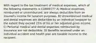 With regard to the tax treatment of medical expenses, which of the following statements is CORRECT? A) Medical expenses, reimbursed or unreimbursed, are always deductible from an insured's income for taxation purposes. B) Unreimbursed medical and dental expenses are deductible by an individual taxpayer to the extent they exceed 15% of his or her adjusted gross income. C) Personal medical and dental expenses reimbursed by insurance are not deductible. D) Benefits received under an individual accident and health plan are taxable income to the recipient.