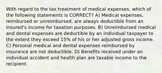 With regard to the tax treatment of medical expenses, which of the following statements is CORRECT? A) Medical expenses, reimbursed or unreimbursed, are always deductible from an insured's income for taxation purposes. B) Unreimbursed medical and dental expenses are deductible by an individual taxpayer to the extent they exceed 15% of his or her adjusted gross income. C) Personal medical and dental expenses reimbursed by insurance are not deductible. D) Benefits received under an individual accident and health plan are taxable income to the recipient.