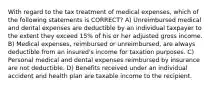 With regard to the tax treatment of medical expenses, which of the following statements is CORRECT? A) Unreimbursed medical and dental expenses are deductible by an individual taxpayer to the extent they exceed 15% of his or her adjusted gross income. B) Medical expenses, reimbursed or unreimbursed, are always deductible from an insured's income for taxation purposes. C) Personal medical and dental expenses reimbursed by insurance are not deductible. D) Benefits received under an individual accident and health plan are taxable income to the recipient.