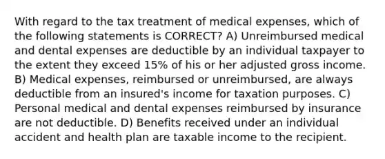 With regard to the tax treatment of medical expenses, which of the following statements is CORRECT? A) Unreimbursed medical and dental expenses are deductible by an individual taxpayer to the extent they exceed 15% of his or her adjusted gross income. B) Medical expenses, reimbursed or unreimbursed, are always deductible from an insured's income for taxation purposes. C) Personal medical and dental expenses reimbursed by insurance are not deductible. D) Benefits received under an individual accident and health plan are taxable income to the recipient.