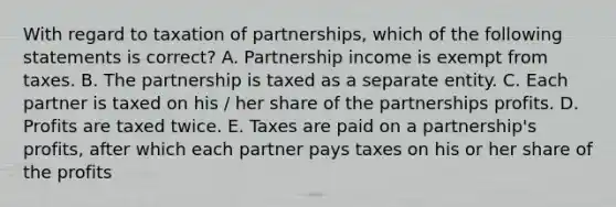 With regard to taxation of partnerships, which of the following statements is correct? A. Partnership income is exempt from taxes. B. The partnership is taxed as a separate entity. C. Each partner is taxed on his / her share of the partnerships profits. D. Profits are taxed twice. E. Taxes are paid on a partnership's profits, after which each partner pays taxes on his or her share of the profits