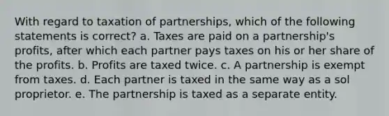 With regard to taxation of partnerships, which of the following statements is correct? a. Taxes are paid on a partnership's profits, after which each partner pays taxes on his or her share of the profits. b. Profits are taxed twice. c. A partnership is exempt from taxes. d. Each partner is taxed in the same way as a sol proprietor. e. The partnership is taxed as a separate entity.