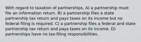 With regard to taxation of partnerships, A) a partnership must file an information return. B) a partnership files a state partnership tax return and pays taxes on its income but no federal filing is required. C) a partnership files a federal and state partnership tax return and pays taxes on its income. D) partnerships have no tax-filing responsibilities.