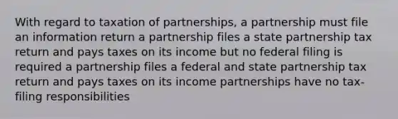 With regard to taxation of partnerships, a partnership must file an information return a partnership files a state partnership tax return and pays taxes on its income but no federal filing is required a partnership files a federal and state partnership tax return and pays taxes on its income partnerships have no tax-filing responsibilities