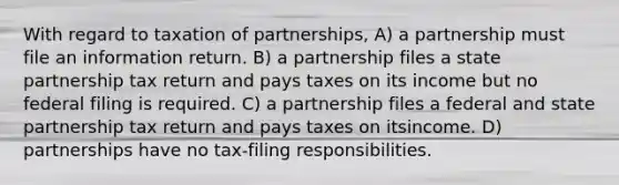 With regard to taxation of partnerships, A) a partnership must file an information return. B) a partnership files a state partnership tax return and pays taxes on its income but no federal filing is required. C) a partnership files a federal and state partnership tax return and pays taxes on itsincome. D) partnerships have no tax-filing responsibilities.