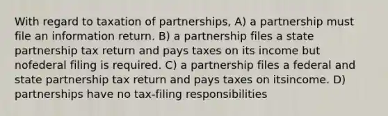 With regard to taxation of partnerships, A) a partnership must file an information return. B) a partnership files a state partnership tax return and pays taxes on its income but nofederal filing is required. C) a partnership files a federal and state partnership tax return and pays taxes on itsincome. D) partnerships have no tax-filing responsibilities