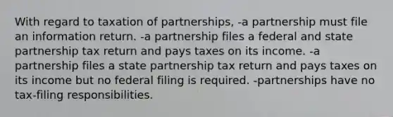 With regard to taxation of partnerships, -a partnership must file an information return. -a partnership files a federal and state partnership tax return and pays taxes on its income. -a partnership files a state partnership tax return and pays taxes on its income but no federal filing is required. -partnerships have no tax-filing responsibilities.