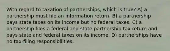 With regard to taxation of partnerships, which is true? A) a partnership must file an information return. B) a partnership pays state taxes on its income but no federal taxes. C) a partnership files a federal and state partnership tax return and pays state and federal taxes on its income. D) partnerships have no tax-filing responsibilities.