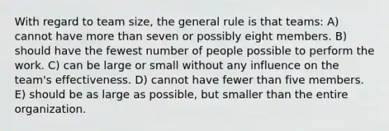 With regard to team size, the general rule is that teams: A) cannot have more than seven or possibly eight members. B) should have the fewest number of people possible to perform the work. C) can be large or small without any influence on the team's effectiveness. D) cannot have fewer than five members. E) should be as large as possible, but smaller than the entire organization.