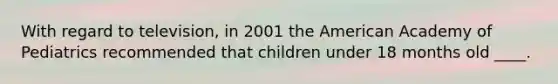 With regard to television, in 2001 the American Academy of Pediatrics recommended that children under 18 months old ____.