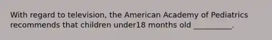 With regard to television, the American Academy of Pediatrics recommends that children under18 months old __________.
